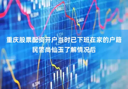 重庆股票配资开户当时已下班在家的户籍民警尚仙玉了解情况后