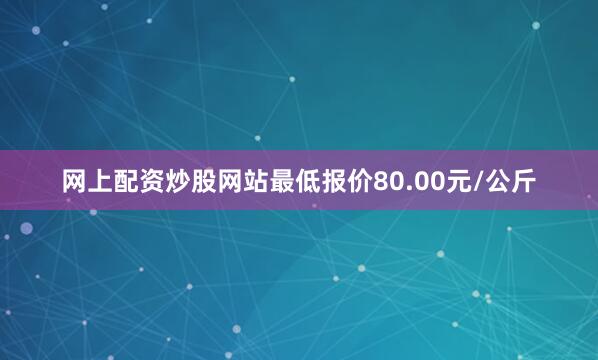 网上配资炒股网站最低报价80.00元/公斤