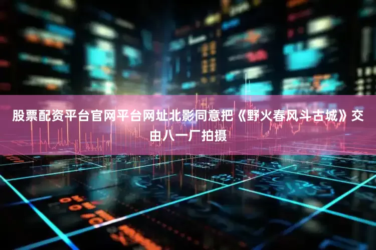 股票配资平台官网平台网址北影同意把《野火春风斗古城》交由八一厂拍摄