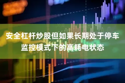 安全杠杆炒股但如果长期处于停车监控模式下的高耗电状态