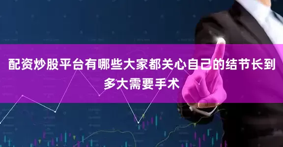 配资炒股平台有哪些大家都关心自己的结节长到多大需要手术
