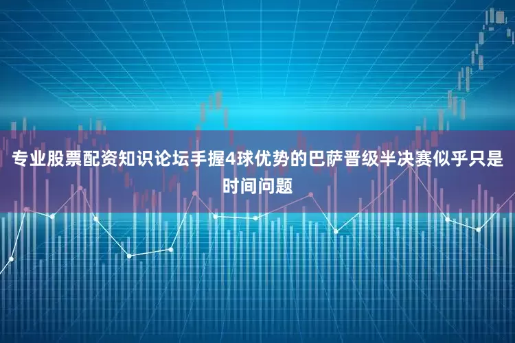 专业股票配资知识论坛手握4球优势的巴萨晋级半决赛似乎只是时间问题