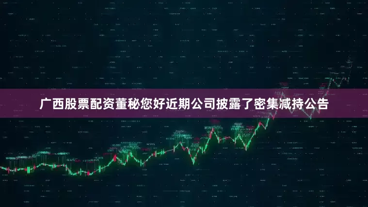 广西股票配资董秘您好近期公司披露了密集减持公告