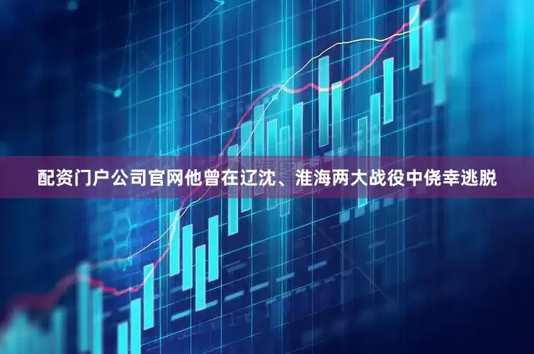 配资门户公司官网他曾在辽沈、淮海两大战役中侥幸逃脱