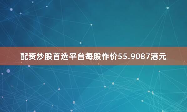 配资炒股首选平台每股作价55.9087港元